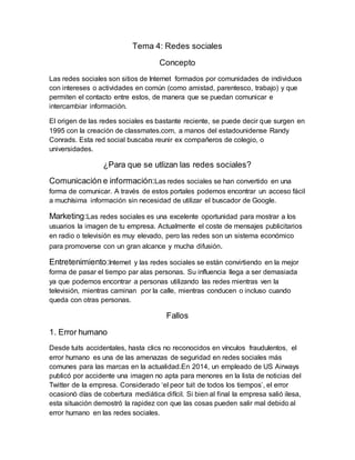 Tema 4: Redes sociales
Concepto
Las redes sociales son sitios de Internet formados por comunidades de individuos
con intereses o actividades en común (como amistad, parentesco, trabajo) y que
permiten el contacto entre estos, de manera que se puedan comunicar e
intercambiar información.
El origen de las redes sociales es bastante reciente, se puede decir que surgen en
1995 con la creación de classmates.com, a manos del estadounidense Randy
Conrads. Esta red social buscaba reunir ex compañeros de colegio, o
universidades.
¿Para que se utlizan las redes sociales?
Comunicación e información:Las redes sociales se han convertido en una
forma de comunicar. A través de estos portales podemos encontrar un acceso fácil
a muchísima información sin necesidad de utilizar el buscador de Google.
Marketing:Las redes sociales es una excelente oportunidad para mostrar a los
usuarios la imagen de tu empresa. Actualmente el coste de mensajes publicitarios
en radio o televisión es muy elevado, pero las redes son un sistema económico
para promoverse con un gran alcance y mucha difusión.
Entretenimiento:Internet y las redes sociales se están convirtiendo en la mejor
forma de pasar el tiempo par alas personas. Su influencia llega a ser demasiada
ya que podemos encontrar a personas utilizando las redes mientras ven la
televisión, mientras caminan por la calle, mientras conducen o incluso cuando
queda con otras personas.
Fallos
1. Error humano
Desde tuits accidentales, hasta clics no reconocidos en vínculos fraudulentos, el
error humano es una de las amenazas de seguridad en redes sociales más
comunes para las marcas en la actualidad.En 2014, un empleado de US Airways
publicó por accidente una imagen no apta para menores en la lista de noticias del
Twitter de la empresa. Considerado ‘el peor tuit de todos los tiempos’, el error
ocasionó días de cobertura mediática difícil. Si bien al final la empresa salió ilesa,
esta situación demostró la rapidez con que las cosas pueden salir mal debido al
error humano en las redes sociales.
 
