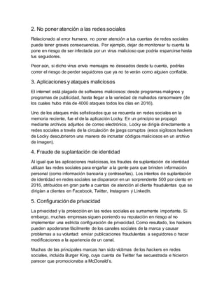 2. No poner atención a las redes sociales
Relacionado al error humano, no poner atención a tus cuentas de redes sociales
puede tener graves consecuencias. Por ejemplo, dejar de monitorear tu cuenta la
pone en riesgo de ser infectada por un virus malicioso que podría esparcirse hasta
tus seguidores.
Peor aún, si dicho virus envía mensajes no deseados desde tu cuenta, podrías
correr el riesgo de perder seguidores que ya no te verán como alguien confiable.
3. Aplicaciones y ataques maliciosos
El internet está plagado de softwares maliciosos: desde programas malignos y
programas de publicidad, hasta llegar a la variedad de malvados ransomware (de
los cuales hubo más de 4000 ataques todos los días en 2016).
Uno de los ataques más sofisticados que se recuerda en redes sociales en la
memoria reciente, fue el de la aplicación Locky. En un principio se propagó
mediante archivos adjuntos de correo electrónico, Locky se dirigía directamente a
redes sociales a través de la circulación de jpegs corruptos (esos sigilosos hackers
de Locky descubrieron una manera de incrustar códigos maliciosos en un archivo
de imagen).
4. Fraude de suplantación de identidad
Al igual que las aplicaciones maliciosas, los fraudes de suplantación de identidad
utilizan las redes sociales para engañar a la gente para que brinden información
personal (como información bancaria y contraseñas). Los intentos de suplantación
de identidad en redes sociales se dispararon en un sorprendente 500 por ciento en
2016, atribuidos en gran parte a cuentas de atención al cliente fraudulentas que se
dirigían a clientes en Facebook, Twitter, Instagram y LinkedIn.
5. Configuraciónde privacidad
La privacidad y la protección en las redes sociales es sumamente importante. Si
embargo, muchas empresas siguen poniendo su reputación en riesgo al no
implementar una estricta configuración de privacidad. Como resultado, los hackers
pueden apoderarse fácilmente de los canales sociales de la marca y causar
problemas a su voluntad: enviar publicaciones fraudulentas a seguidores o hacer
modificaciones a la apariencia de un canal.
Muchas de las principales marcas han sido víctimas de los hackers en redes
sociales, incluida Burger King, cuya cuenta de Twitter fue secuestrada e hicieron
parecer que promocionaba a McDonald’s.
 