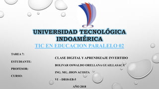 TIC EN EDUCACION PARALELO 02
TAREA 7:
CLASE DIGITAL Y APRENDIZAJE INVERTIDO
ESTUDIANTE:
BOLIVAR OSWALDO ORELLANA GUAILLASACA
PROFESOR:
ING. MG. JHON ACOSTA
CURSO:
VI - DB18-EB-5
AÑO 2018
 