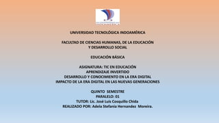 UNIVERSIDAD TECNOLÓGICA INDOAMÉRICA
FACULTAD DE CIENCIAS HUMANAS, DE LA EDUCACIÓN
Y DESARROLLO SOCIAL
EDUCACIÓN BÁSICA
ASIGNATURA: TIC EN EDUCACIÓN
APRENDIZAJE INVERTIDO
DESARROLLO Y CONOCIMIENTO EN LA ERA DIGITAL
IMPACTO DE LA ERA DIGITAL EN LAS NUEVAS GENERACIONES
QUINTO SEMESTRE
PARALELO: 01
TUTOR: Lic. José Luis Cosquillo Chida
REALIZADO POR: Adela Stefania Hernandez Moreira.
 