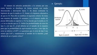  Ejemplo:
El número de artículos producidos a la semana por una
cierta factorìa se distribuye de forma normal con media
desconocida y desviación típica 3. Se desea contrastar la
hipótesis de que la media es 15, frente a la hipótesis alternativa
de que es 16. Para ello se establece el siguiente criterio: Se toma
una muestra de tamaño 16 semanas y si el número medio de
piezas fabricadas es superior a 15,5 se decide que la media es 16
y si no se decide que es 15. Hallar las probabilidades de error de
tipo I y de tipo II. ¿Cuál debería ser el tamaño de la muestra
para que la probabilidad de equivocarnos en uno y otro tipo de
error se inferior a 0.05? y si queremos que el error de tipo I sea
menor que 0,05 y mantenemos el tamaño de la muestra ¿cuál
debería de ser el punto crítico?
 