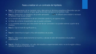 Fases a realizar en un contraste de hipótesis.
 Paso 1.- Planteamiento de las hipótesis nula y alternativa en términos estadísticos.(Recordar que por
motivos de cohesión teórica, el signo igual ha de estar siempre en la hipótesis nula).
 Paso 2.- Determinar un estadístico de prueba apropiado que se utilizará para aceptar o rechazar
la hipótesis nula, ha de cumplir:
 a) Su función de probabilidad ha de ser conocida cuando H0 se supone cierta.
 b) Debe de contener el parámetro que se quiere contrastar.
 c) Los restantes términos que intervienen han de ser conocidos o se pueden estimar a partir de la
muestra.
 Paso 3.- Fijar el nivel de significación .

 Paso 4.- Determinar la región crítica del estadístico de prueba.

 Paso 5.- Seleccionar aleatoriamente la muestra y calcular el valor del estadístico de prueba o
experimental.

 Paso 6.- Decidir e interpretar si el valor del estadístico experimentado está o no en la región crítica y
rechazar o aceptar la hipótesis nula.
)ˆ(h
 