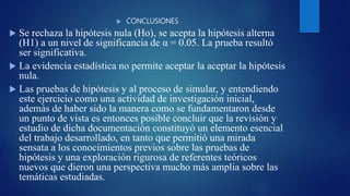 CONCLUSIONES
 Se rechaza la hipótesis nula (Ho), se acepta la hipótesis alterna
(H1) a un nivel de significancia de α = 0.05. La prueba resultó
ser significativa.
 La evidencia estadística no permite aceptar la aceptar la hipótesis
nula.
 Las pruebas de hipótesis y al proceso de simular, y entendiendo
este ejercicio como una actividad de investigación inicial,
además de haber sido la manera como se fundamentaron desde
un punto de vista es entonces posible concluir que la revisión y
estudio de dicha documentación constituyó un elemento esencial
del trabajo desarrollado, en tanto que permitió una mirada
sensata a los conocimientos previos sobre las pruebas de
hipótesis y una exploración rigurosa de referentes teóricos
nuevos que dieron una perspectiva mucho más amplia sobre las
temáticas estudiadas.
 