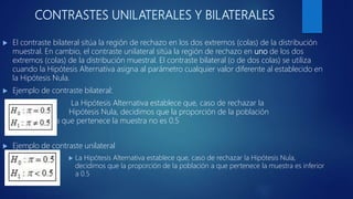 CONTRASTES UNILATERALES Y BILATERALES
 El contraste bilateral sitúa la región de rechazo en los dos extremos (colas) de la distribución
muestral. En cambio, el contraste unilateral sitúa la región de rechazo en uno de los dos
extremos (colas) de la distribución muestral. El contraste bilateral (o de dos colas) se utiliza
cuando la Hipótesis Alternativa asigna al parámetro cualquier valor diferente al establecido en
la Hipótesis Nula.
 Ejemplo de contraste bilateral:
La Hipótesis Alternativa establece que, caso de rechazar la
Hipótesis Nula, decidimos que la proporción de la población
a que pertenece la muestra no es 0.5
 Ejemplo de contraste unilateral
 La Hipótesis Alternativa establece que, caso de rechazar la Hipótesis Nula,
decidimos que la proporción de la población a que pertenece la muestra es inferior
a 0.5
 