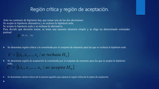 Región crítica y región de aceptación.
Ante un contraste de hipótesis hay que tomar una de las dos decisiones:
Se acepta la hipótesis alternativa y se rechaza la hipótesis nula.
Se acepta la hipótesis nula y se rechaza la alternativa
Para decidir qué decisión tomar, se toma una muestra aleatoria simple y se elige un determinado estimador
puntual
 Se denomina región crítica a la constituida por el conjunto de muestras para las que se rechaza la hipótesis nula
 Se denomina región de aceptación la constituida por el conjunto de muestras para las que se acepta la hipótesis
nula.
 Se denominan valores críticos de la muestra aquellos que separan la región crítica de la región de aceptación.

θˆ (X1, X2, …,Xn)
 021 /,...,,( HrechazasexxxC n
 021 /,...,,( HaceptasexxxC n
 