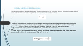 LA MEDIA SI SE DESCONOCE SU VARIANZA.
Con frecuencia debemos de tratar de estimar la media de una población sin conocer la varianza. Recordemos que si tenemos
una muestra aleatoria tomada de una población normal, entonces la variable aleatoria
Sigue una distribución T de student con υ=n−1 grados de libertad. Aquí S es la desviación estándar de la muestra. En el
caso que no se conozca la varianza poblacional σ2 se puede utilizar la distribución T para construir un intervalo de
confianza para μ. El procedimiento es similar que cuando se conoce σ2, sólo se reemplaza σ
por S y la distribución normal estándar por la distribución T de student. De esta manera
Si x¯
y s son la media y desviación estándar de una muestra aleatoria de una población normal de la que se desconoce
la varianza σ2, un intervalo de confianza del 100(1−α)% para μ es:
 