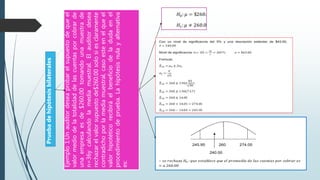 Ejemplo1:Unauditordeseaprobarelsupuestodequeel
valormediodelatotalidaddelascuentasporcobrarde
unaempresaesde$260.00tomandounamuestrade
n=36ycalculandolamediamuestral.Elauditordesea
rechazarelvalorsupuestode$260.00solosiesclaramente
contradichoporlamediamuestral,casoesteenelqueel
valorhipotéticorecibiráelbeneficiodeladudaenel
procedimientodeprueba.Lahipótesisnulayalternativa
es:
Pruebadehipótesisbilaterales
 