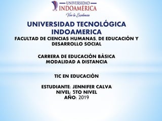 UNIVERSIDAD TECNOLÓGICA
INDOAMERICA
FACULTAD DE CIENCIAS HUMANAS, DE EDUCACIÓN Y
DESARROLLO SOCIAL
CARRERA DE EDUCACIÓN BÁSICA
MODALIDAD A DISTANCIA
TIC EN EDUCACIÓN
ESTUDIANTE: JENNIFER CALVA
NIVEL: 5TO NIVEL
AÑO: 2019
 