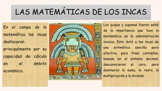 LAS MATEMÁTICAS DE LOS INCAS
En el campo de la
matemática los incas
destacaron
principalmente por su
capacidad de cálculo
en el ámbito
económico.
Los quipus y yupanas fueron señal
de la importancia que tuvo la
matemática en la administración
incaica. Esto dotó a los incas de
una aritmética sencilla pero
efectiva, para fines contables,
basada en el sistema decimal;
desconocieron el cero, pero
dominaron la suma, la resta, la
multiplicación y la división.
 