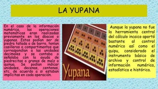 LA YUPANA
En el caso de la información
numérica, las operaciones
matemáticas eran realizadas
previamente en los ábacos o
yupanas. Estos podían ser de
piedra tallada o de barro, tenían
casilleros o compartimentos que
correspondían a las unidades
decimales y se contaba o
señalaba con la ayuda de
piedrecitas o granos de maíz o
quinua. Se podían indicar
unidades, decenas, centenas,
etc. de acuerdo a si estaban
implícitas en cada operación.
Aunque la yupana no fue
la herramienta central
del cálculo incaico aportó
bastante al control
numérico así como el
quipu, considerado el
instrumento básico de
archivo y control de
información numérica,
estadística e histórica.
 
