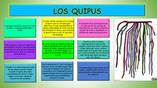 LOS QUIPUS
Los quipucamayu "guardianes de los
nudos", tenían la labor de llevar la
actualización y almacenamiento de
los registros.
Para representar el "cero" en alguna
posición, no se colocaba ningún nudo.
Para que la ausencia de nudos no
confundiera, era fundamental que el
espacio situado entre los grupos de
nudos fuese aproximadamente
siempre el mismo.
Al pasar a un nuevo grupo de nudos
en esa misma cuerda, iríamos
bajando al dígito del orden
inmediatamente inferior, hasta
llegar al extremo, donde se
encuentran las unidades.
Cuando se leía el número
representado en una cuerda
colgante, había que contar cuántos
nudos había que contar cuántos
nudos había en el grupo más cercano
a la cuerda principal, ese nos daría el
valor del primer dígito de mayor
valor del número.
En cada cuerda se representaban los
números poniendo en lo más alto la
decena de millar, después la unidad
de millar, y así hasta llegar a la
unidad en el extremo inferior de la
cuerda.
Los quipus tenían un mínimo de tres
cuerdas, el máximo podía llegar a
2.000.
El color de las cuerdas era el código
primario que se utilizaba para
identificar lo que representaba el
número almacenado en dicha cuerda.
Así utilizaban el blanco, para la plata,
el amarillo para el oro, el rojo para
los soldados.
Cada grupo de nudos correspondía a
una potencia de diez y las diferentes
posiciones de estos grupos indicaban
a que potencia de diez correspondía
dicha posición.
A excepción de la cuerda principal,
en cada una de las cuerdas se
representaba un número mediante
grupos de nudos y empleando un
sistema de numeración posicional.
 