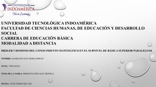 UNIVERSIDAD TECNOLÓGICA INDOAMÉRICA
FACULTAD DE CIENCIAS HUMANAS, DE EDUCACIÓN Y DESARROLLO
SOCIAL
CARRERA DE EDUCACIÓN BÁSICA
MODALIDAD A DISTANCIA
DB20-EB-7-DOMINIO DEL CONOCIMIENTO MATEMÁTICO EN EL SUBNIVEL DE BÁSICA SUPERIOR PARALELO 04
NOMBRE: HAMILTON IVAN MORA MORAN
NIVEL: 7MO NIVEL
TEMA DE LA TAREA: PRESENTACIÓN ELECTRÓNICA
FECHA: 18 DE ENERO DEL 2021
 