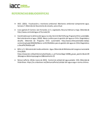 REFERENCIASBIBLIOGRÁFICAS
 IACC. (2021). Fiscalización y monitoreo ambiental. Monitoreo ambiental componente agua.
Semana 7. Obtenido de Documento de estudio, aula virtual.
 Liceo agrícola El Carmen, San Fernando. (s.f.). Legislación, Recurso hídricon y riego. Obtenido de
http://www.centrodelagua.cl/?q=node/16
 Coordinadoraporla defensadel aguay la vida;HeinrichBoll Stiftung;ProgramaChile sustentable;
Red vida derecho al agua. (2010). Marco jurídico para la gestión del agua en Chile: Diagnóstico y
desafío. Obtenido de Programa Chile sustentable: http://www.chilesustentable.net/wp-
content/uploads/2010/02/Marco-Jur%C3%ADdico-para-la-gestión-del-agua-en-Chile-Diagnóstico-
y-Desaf%C3%ADos.pdf
 BCN.(s.f.). Ministeriodel medioambiente- Agua.Obtenidode Bibliotecadel congresonacionalde
Chile/BCN:
https://www.bcn.cl/leychile/consulta/listado_n_sel?comp=&agr=1020&_grupo_aporte=&sub=49
1&npagina=1&itemsporpagina=10&totalitems=22
 Nelson Lafferte. (03 de marzo de 2015). Control de calidad del agua potable -SISS. Obtenido de
SliderShare: https://es.slideshare.net/NelsonLafferte/calidad-del-agua-segun-norma-chilena
 