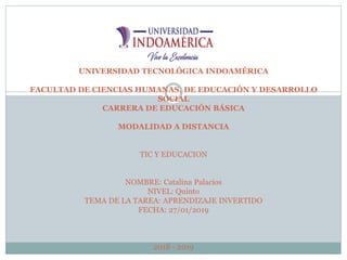 UNIVERSIDAD TECNOLÓGICA INDOAMÉRICA
FACULTAD DE CIENCIAS HUMANAS, DE EDUCACIÓN Y DESARROLLO
SOCIAL
CARRERA DE EDUCACIÓN BÁSICA
MODALIDAD A DISTANCIA
TIC Y EDUCACION
NOMBRE: Catalina Palacios
NIVEL: Quinto
TEMA DE LA TAREA: APRENDIZAJE INVERTIDO
FECHA: 27/01/2019
2018 - 2019
 