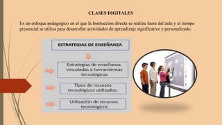 CLASES DIGITALES
Es un enfoque pedagógico en el que la Instrucción directa se realiza fuera del aula y el tiempo
presencial se utiliza para desarrollar actividades de aprendizaje significativo y personalizado.
 