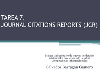 TAREA 7.
JOURNAL CITATIONS REPORTS (JCR)



              Máster universitario de nuevas tendencias
                asistenciales en ciencias de la salud.
                   Competencias informacionales

               Salvador Barragán Gamero
 