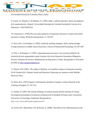 10
Universidad Nacional de Colombia, Plaza y Janés.
9. Correa, J.I.; Dimaté, C. & Martínez, N. (1999). Saber y saberlo demostrar -Hacia una didáctica
de la argumentación-. Bogotá: Universidad Externado de Colombia Facultad de Ciencias de la
Educación - COLCIENCIAS.
10. Crammond, J. (1998).The uses and complexity of arguments structures in expert and student
persuasive writing. WrittenCommunication, 15, 230-267.
11. De La Paz, S. & Graham, S. (2002). Explicitly teaching strategies, skills, and knowledge:
writing instruction in middle school classrooms. Journal of Educational Psychology, 94, 687-698.
12. Dolz, J. & Pasquier, A. (1996). Argumentar para convencer. Una secuencia didáctica de
iniciación al texto argumentativo para el primer ciclo de la Educación Secundaria Obligatoria.
Navarra: Gobierno de Navarra. Departamento de Educación y Cultura. Recuperado el 10 de junio
de 2004, de http://quadernsdigitals.net
13. Duarte, E.M. (2001). The eclipse of thinking: an Arendtian critique of cooperative learning.
En M. Gordon (Ed.). Hannah Arendt and Education: Renewing our common world. Boulder:
Westview Press.
14. Durst, R.K. (1987).Cognitive and linguistic demands of analytic writing. Research in the
Teaching of English, 21, 347-376.
15. Dysthe, O. (2001).The mutual challenge of writing research and the teaching of writing.
Investigación presentada en la primera conferencia de la European Writing Centre Association.
University of Groeningen, Nederland. Recuperado de
http://www.uib.no/plf/ansatte/olga/keynote%
16. Ferreti, R.P.; MacArthur, CH. & Dowdy, N. (2000). The effects of an elaborated goal on the
 