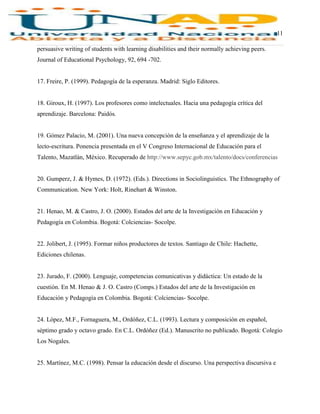 11
persuasive writing of students with learning disabilities and their normally achieving peers.
Journal of Educational Psychology, 92, 694 -702.
17. Freire, P. (1999). Pedagogía de la esperanza. Madrid: Siglo Editores.
18. Giroux, H. (1997). Los profesores como intelectuales. Hacia una pedagogía crítica del
aprendizaje. Barcelona: Paidós.
19. Gómez Palacio, M. (2001). Una nueva concepción de la enseñanza y el aprendizaje de la
lecto-escritura. Ponencia presentada en el V Congreso Internacional de Educación para el
Talento, Mazatlán, México. Recuperado de http://www.sepyc.gob.mx/talento/docs/conferencias
20. Gumperz, J. & Hymes, D. (1972). (Eds.). Directions in Sociolinguistics. The Ethnography of
Communication. New York: Holt, Rinehart & Winston.
21. Henao, M. & Castro, J. O. (2000). Estados del arte de la Investigación en Educación y
Pedagogía en Colombia. Bogotá: Colciencias- Socolpe.
22. Jolibert, J. (1995). Formar niños productores de textos. Santiago de Chile: Hachette,
Ediciones chilenas.
23. Jurado, F. (2000). Lenguaje, competencias comunicativas y didáctica: Un estado de la
cuestión. En M. Henao & J. O. Castro (Comps.) Estados del arte de la Investigación en
Educación y Pedagogía en Colombia. Bogotá: Colciencias- Socolpe.
24. López, M.F., Fornaguera, M., Ordóñez, C.L. (1993). Lectura y composición en español,
séptimo grado y octavo grado. En C.L. Ordóñez (Ed.). Manuscrito no publicado. Bogotá: Colegio
Los Nogales.
25. Martínez, M.C. (1998). Pensar la educación desde el discurso. Una perspectiva discursiva e
 