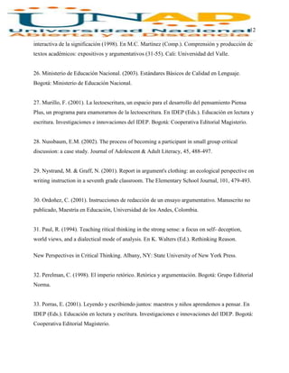 12
interactiva de la significación (1998). En M.C. Martínez (Comp.). Comprensión y producción de
textos académicos: expositivos y argumentativos (31-55). Cali: Universidad del Valle.
26. Ministerio de Educación Nacional. (2003). Estándares Básicos de Calidad en Lenguaje.
Bogotá: Ministerio de Educación Nacional.
27. Murillo, F. (2001). La lectoescritura, un espacio para el desarrollo del pensamiento Piensa
Plus, un programa para enamorarnos de la lectoescritura. En IDEP (Eds.). Educación en lectura y
escritura. Investigaciones e innovaciones del IDEP. Bogotá: Cooperativa Editorial Magisterio.
28. Nussbaum, E.M. (2002). The process of becoming a participant in small group critical
discussion: a case study. Journal of Adolescent & Adult Literacy, 45, 488-497.
29. Nystrand, M. & Graff, N. (2001). Report in argument's clothing: an ecological perspective on
writing instruction in a seventh grade classroom. The Elementary School Journal, 101, 479-493.
30. Ordoñez, C. (2001). Instrucciones de redacción de un ensayo argumentativo. Manuscrito no
publicado, Maestría en Educación, Universidad de los Andes, Colombia.
31. Paul, R. (1994). Teaching ritical thinking in the strong sense: a focus on self- deception,
world views, and a dialectical mode of analysis. En K. Walters (Ed.). Rethinking Reason.
New Perspectives in Critical Thinking. Albany, NY: State University of New York Press.
32. Perelman, C. (1998). El imperio retórico. Retórica y argumentación. Bogotá: Grupo Editorial
Norma.
33. Porras, E. (2001). Leyendo y escribiendo juntos: maestros y niños aprendemos a pensar. En
IDEP (Eds.). Educación en lectura y escritura. Investigaciones e innovaciones del IDEP. Bogotá:
Cooperativa Editorial Magisterio.
 