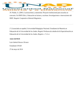 13
34. Pulido, A. (2001). Lectoescritura y autonomía: Proyecto institucional para escuelas en
convenio. En IDEP (Eds.). Educación en lectura y escritura. Investigaciones e innovaciones del
IDEP. Bogotá: Cooperativa Editorial Magisterio.
[*] Licenciada en español, Universidad Pedagógica Nacional. Estudiante de Maestría en
Educación de la Universidad de los Andes, Bogotá. Profesora de cátedra de la Especialización en
Educación de la Universidad de los Andes, Bogotá.«« Volver
Autor del RAE
Luis Gabriel Orozco Álvarez
Estudiante UNAD
27 de mayo de 2014
 