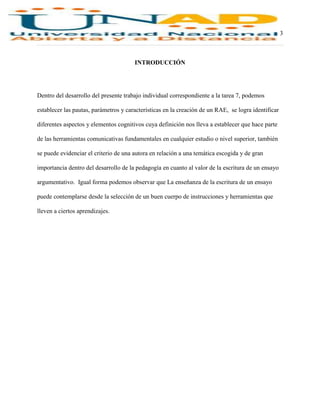 3
INTRODUCCIÓN
Dentro del desarrollo del presente trabajo individual correspondiente a la tarea 7, podemos
establecer las pautas, parámetros y características en la creación de un RAE, se logra identificar
diferentes aspectos y elementos cognitivos cuya definición nos lleva a establecer que hace parte
de las herramientas comunicativas fundamentales en cualquier estudio o nivel superior, también
se puede evidenciar el criterio de una autora en relación a una temática escogida y de gran
importancia dentro del desarrollo de la pedagogía en cuanto al valor de la escritura de un ensayo
argumentativo. Igual forma podemos observar que La enseñanza de la escritura de un ensayo
puede contemplarse desde la selección de un buen cuerpo de instrucciones y herramientas que
lleven a ciertos aprendizajes.
 