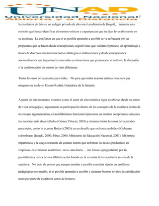 5
la enseñanza de éste en un colegio privado de alto nivel académico de Bogotá, impulsa esta
revisión que busca identificar elementos teóricos y experiencias que incidan favorablemente en
su escritura. La confianza en que sí es posible aprender a escribir se ve reforzada por las
propuestas que se hacen desde concepciones cognitivistas que validan el proceso de aprendizaje a
través de diversos mecanismos como estrategias o instrucciones y desde concepciones
socioculturales que impulsan la inmersión en situaciones que promuevan el análisis, la discusión
y la confrontación de puntos de vista diferentes.
Todos los usos de la palabra para todos. No para que todos seamos artistas sino para que
ninguno sea esclavo. Gianni Rodari, Gramática de la fantasía.
A partir de este momento veremos como el autor de esta temática logra establecer desde su punto
de vista pedagógico, argumentar su participación dentro de los conceptos de la escritura dentro de
un ensayo argumentativo, el analfabetismo funcional representa un enorme compromiso aún para
las naciones más desarrolladas (Gómez Palacio, 2001) y alcanzar todos los usos de la palabra
para todos, como lo expresa Rodari (2003), es un desafío que enfrenta también el Gobierno
colombiano (Jurado, 2000; Pérez, 2000; Ministerio de Educación Nacional, 2003). Mi propia
experiencia y la queja constante de quienes tienen que enfrentar los textos producidos en
empresas, en el mundo académico, en la vida diaria…, me llevan a preguntarme por las
posibilidades reales de una alfabetización basada en la revisión de la enseñanza misma de la
escritura. No dejo de pensar que aunque enseñar a escribir continúa siendo un problema
pedagógico no resuelto, sí es posible aprender a escribir y alcanzar buenos niveles de satisfacción
tanto por parte de escritores como de lectores.
 
