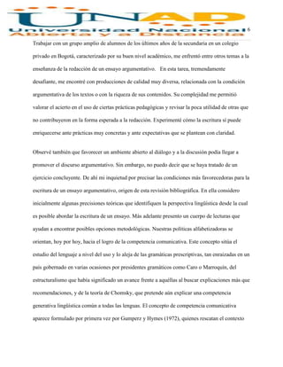 6
Trabajar con un grupo amplio de alumnos de los últimos años de la secundaria en un colegio
privado en Bogotá, caracterizado por su buen nivel académico, me enfrentó entre otros temas a la
enseñanza de la redacción de un ensayo argumentativo. En esta tarea, tremendamente
desafiante, me encontré con producciones de calidad muy diversa, relacionada con la condición
argumentativa de los textos o con la riqueza de sus contenidos. Su complejidad me permitió
valorar el acierto en el uso de ciertas prácticas pedagógicas y revisar la poca utilidad de otras que
no contribuyeron en la forma esperada a la redacción. Experimenté cómo la escritura sí puede
enriquecerse ante prácticas muy concretas y ante expectativas que se plantean con claridad.
Observé también que favorecer un ambiente abierto al diálogo y a la discusión podía llegar a
promover el discurso argumentativo. Sin embargo, no puedo decir que se haya tratado de un
ejercicio concluyente. De ahí mi inquietud por precisar las condiciones más favorecedoras para la
escritura de un ensayo argumentativo, origen de esta revisión bibliográfica. En ella considero
inicialmente algunas precisiones teóricas que identifiquen la perspectiva lingüística desde la cual
es posible abordar la escritura de un ensayo. Más adelante presento un cuerpo de lecturas que
ayudan a encontrar posibles opciones metodológicas. Nuestras políticas alfabetizadoras se
orientan, hoy por hoy, hacia el logro de la competencia comunicativa. Este concepto sitúa el
estudio del lenguaje a nivel del uso y lo aleja de las gramáticas prescriptivas, tan enraizadas en un
país gobernado en varias ocasiones por presidentes gramáticos como Caro o Marroquín, del
estructuralismo que había significado un avance frente a aquéllas al buscar explicaciones más que
recomendaciones, y de la teoría de Chomsky, que pretende aún explicar una competencia
generativa lingüística común a todas las lenguas. El concepto de competencia comunicativa
aparece formulado por primera vez por Gumperz y Hymes (1972), quienes rescatan el contexto
 