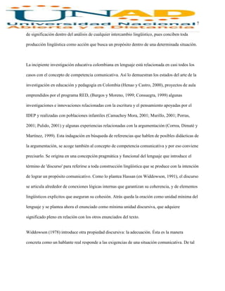 7
de significación dentro del análisis de cualquier intercambio lingüístico, pues conciben toda
producción lingüística como acción que busca un propósito dentro de una determinada situación.
La incipiente investigación educativa colombiana en lenguaje está relacionada en casi todos los
casos con el concepto de competencia comunicativa. Así lo demuestran los estados del arte de la
investigación en educación y pedagogía en Colombia (Henao y Castro, 2000), proyectos de aula
emprendidos por el programa RED, (Burgos y Moreno, 1999; Consuegra, 1999) algunas
investigaciones e innovaciones relacionadas con la escritura y el pensamiento apoyadas por el
IDEP y realizadas con poblaciones infantiles (Camachoy Mora, 2001; Murillo, 2001; Porras,
2001; Pulido, 2001) y algunas experiencias relacionadas con la argumentación (Correa, Dimaté y
Martínez, 1999). Esta indagación en búsqueda de referencias que hablen de posibles didácticas de
la argumentación, se acoge también al concepto de competencia comunicativa y por eso conviene
precisarlo. Se origina en una concepción pragmática y funcional del lenguaje que introduce el
término de 'discurso' para referirse a toda construcción lingüística que se produce con la intención
de lograr un propósito comunicativo. Como lo plantea Hassan (en Widdowson, 1991), el discurso
se articula alrededor de conexiones lógicas internas que garantizan su coherencia, y de elementos
lingüísticos explícitos que aseguran su cohesión. Atrás queda la oración como unidad mínima del
lenguaje y se plantea ahora el enunciado como mínima unidad discursiva, que adquiere
significado pleno en relación con los otros enunciados del texto.
Widdowson (1978) introduce otra propiedad discursiva: la adecuación. Ésta es la manera
concreta como un hablante real responde a las exigencias de una situación comunicativa. De tal
 