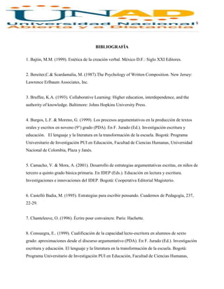9
BIBLIOGRAFÍA
1. Bajtin, M.M. (1999). Estética de la creación verbal. México D.F.: Siglo XXI Editores.
2. Bereiter,C.& Scardamalia, M. (1987).The Psychology of Written Composition. New Jersey:
Lawrence Erlbaum Associates, Inc.
3. Bruffee, K.A. (1993). Collaborative Learning: Higher education, interdependence, and the
authority of knowledge. Baltimore: Johns Hopkins University Press.
4. Burgos, L.F. & Moreno, G. (1999). Los procesos argumentativos en la producción de textos
orales y escritos en noveno (9°) grado (PDA). En F. Jurado (Ed.). Investigación escritura y
educación. El lenguaje y la literatura en la transformación de la escuela. Bogotá: Programa
Universitario de Investigación PUI en Educación, Facultad de Ciencias Humanas, Universidad
Nacional de Colombia, Plaza y Janés.
5. Camacho, V. & Mora, A. (2001). Desarrollo de estrategias argumentativas escritas, en niños de
tercero a quinto grado básica primaria. En IDEP (Eds.). Educación en lectura y escritura.
Investigaciones e innovaciones del IDEP. Bogotá: Cooperativa Editorial Magisterio.
6. Castelló Badia, M. (1995). Estrategias para escribir pensando. Cuadernos de Pedagogía, 237,
22-29.
7. Chanteleuve, O. (1996). Écrire pour convaincre. Paris: Hachette.
8. Consuegra, E.. (1999). Cualificación de la capacidad lecto-escritora en alumnos de sexto
grado: aproximaciones desde el discurso argumentativo (PDA). En F. Jurado (Ed.). Investigación
escritura y educación. El lenguaje y la literatura en la transformación de la escuela. Bogotá:
Programa Universitario de Investigación PUI en Educación, Facultad de Ciencias Humanas,
 