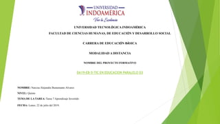 UNIVERSIDAD TECNOLÓGICA INDOAMÉRICA
FACULTAD DE CIENCIAS HUMANAS, DE EDUCACIÓN Y DESARROLLO SOCIAL
CARRERA DE EDUCACIÓN BÁSICA
MODALIDAD A DISTANCIA
NOMBRE DEL PROYECTO FORMATIVO
DA19-EB-5-TIC EN EDUCACION PARALELO 03
NOMBRE: Narcisa Alejandra Bustamante Alvarez
NIVEL: Quinto
TEMA DE LA TAREA: Tarea 7 Aprendizaje Invertido
FECHA: Lunes, 22 de julio del 2019.
 