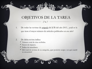 OBJETIVOS DE LA TAREA
1. De todas las revistas de ortopedia del JCR del año 2013,  ¿cuál es la
que tiene el mayor número de artículos publicados en ese año?
2. De dicha revista indica:
 Número total de citas recibidas.
 Factor de impacto.
 Índice de inmediatez.
 Del total de revistas de su categoría, ¿qué posición ocupa y en qué cuartil
se encuentra?
 