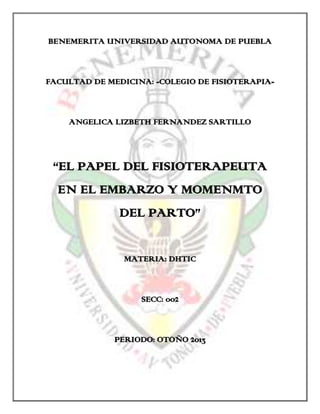 BENEMERITA UNIVERSIDAD AUTONOMA DE PUEBLA

FACULTAD DE MEDICINA: -COLEGIO DE FISIOTERAPIA-

ANGELICA LIZBETH FERNANDEZ SARTILLO

“EL PAPEL DEL FISIOTERAPEUTA
EN EL EMBARZO Y MOMENMTO
DEL PARTO”
MATERIA: DHTIC

SECC: 002

PERIODO: OTOÑO 2013

 