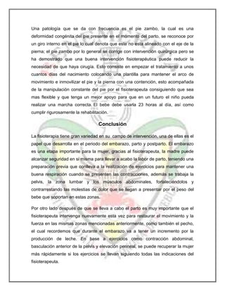 Una patología que se da con frecuencia es el pie zambo, la cual es una
deformidad congénita del pie presente en el momento del parto, se reconoce por
un giro interno en el pie lo cual denota que este no esta alineado con el eje de la
pierna; el pie zambo por lo general se corrige con intervención quirúrgica pero se
ha demostrado que una buena intervención fisioterapéutica puede reducir la
necesidad de que haya cirugía. Esto consiste en empezar el tratamiento a unos
cuantos días del nacimiento colocando una plantilla para mantener el arco de
movimiento e inmovilizar el pie y la pierna con una contención, esto acompañada
de la manipulación constante del pie por el fisioterapeuta consiguiendo que sea
mas flexible y que tenga un mejor apoyo para que en un futuro el niño pueda
realizar una marcha correcta. El bebe debe usarla 23 horas al día, así como
cumplir rigurosamente la rehabilitación.

Conclusión
La fisioterapia tiene gran variedad en su campo de intervención, una de ellas es el
papel que desarrolla en el periodo del embarazo, parto y postparto. El embarazo
es una etapa importante para la mujer, gracias al fisioterapeuta, la madre puede
alcanzar seguridad en si misma para llevar a acabo la labor de parto, teniendo una
preparación previa que conlleva a la realización de ejercicios para mantener una
buena respiración cuando se presenten las contracciones, además se trabaja la
pelvis, la zona lumbar y los músculos abdominales, fortaleciéndolos y
contrarrestando las molestias de dolor que se llegan a presentar por el peso del
bebe que soportan en estas zonas.
Por otro lado después de que se lleva a cabo el parto es muy importante que el
fisioterapeuta intervenga nuevamente esta vez para restaurar el movimiento y la
fuerza en las mismas zonas mencionadas anteriormente, como también el pecho,
el cual recordemos que durante el embarazo va a tener un incremento por la
producción de leche. En base a ejercicios como contracción abdominal,
basculación anterior de la pelvis y elevación perineal, se puede recuperar la mujer
más rápidamente si los ejercicios se llevan siguiendo todas las indicaciones del
fisioterapeuta.

 