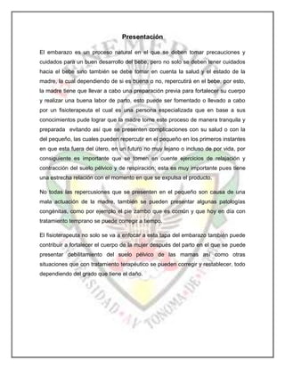 Presentación
El embarazo es un proceso natural en el que se deben tomar precauciones y
cuidados para un buen desarrollo del bebe, pero no solo se deben tener cuidados
hacia el bebe sino también se debe tomar en cuenta la salud y el estado de la
madre, la cual dependiendo de si es buena o no, repercutirá en el bebe, por esto,
la madre tiene que llevar a cabo una preparación previa para fortalecer su cuerpo
y realizar una buena labor de parto, esto puede ser fomentado o llevado a cabo
por un fisioterapeuta el cual es una persona especializada que en base a sus
conocimientos pude lograr que la madre tome este proceso de manera tranquila y
preparada evitando así que se presenten complicaciones con su salud o con la
del pequeño, las cuales pueden repercutir en el pequeño en los primeros instantes
en que esta fuera del útero, en un futuro no muy lejano o incluso de por vida, por
consiguiente es importante que se tomen en cuente ejercicios de relajación y
contracción del suelo pélvico y de respiración; esta es muy importante pues tiene
una estrecha relación con el momento en que se expulsa el producto.
No todas las repercusiones que se presenten en el pequeño son causa de una
mala actuación de la madre, también se pueden presentar algunas patologías
congénitas, como por ejemplo el pie zambo que es común y que hoy en día con
tratamiento temprano se puede corregir a tiempo.
El fisioterapeuta no solo se va a enfocar a esta tapa del embarazo también puede
contribuir a fortalecer el cuerpo de la mujer después del parto en el que se puede
presentar debilitamiento del suelo pélvico de las mamas así como otras
situaciones que con tratamiento terapéutico se pueden corregir y restablecer, todo
dependiendo del grado que tiene el daño.

 