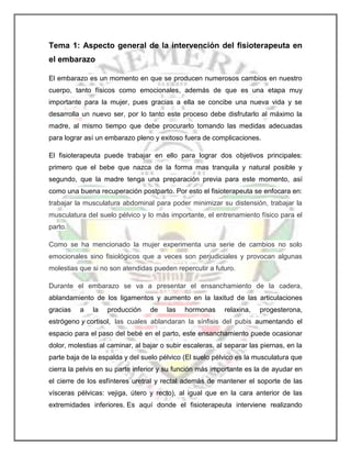 Tema 1: Aspecto general de la intervención del fisioterapeuta en
el embarazo
El embarazo es un momento en que se producen numerosos cambios en nuestro
cuerpo, tanto físicos como emocionales, además de que es una etapa muy
importante para la mujer, pues gracias a ella se concibe una nueva vida y se
desarrolla un nuevo ser, por lo tanto este proceso debe disfrutarlo al máximo la
madre, al mismo tiempo que debe procurarlo tomando las medidas adecuadas
para lograr así un embarazo pleno y exitoso fuera de complicaciones.
El fisioterapeuta puede trabajar en ello para lograr dos objetivos principales:
primero que el bebe que nazca de la forma mas tranquila y natural posible y
segundo, que la madre tenga una preparación previa para este momento, así
como una buena recuperación postparto. Por esto el fisioterapeuta se enfocara en:
trabajar la musculatura abdominal para poder minimizar su distensión, trabajar la
musculatura del suelo pélvico y lo más importante, el entrenamiento físico para el
parto.
Como se ha mencionado la mujer experimenta una serie de cambios no solo
emocionales sino fisiológicos que a veces son perjudiciales y provocan algunas
molestias que si no son atendidas pueden repercutir a futuro.
Durante el embarazo se va a presentar el ensanchamiento de la cadera,
ablandamiento de los ligamentos y aumento en la laxitud de las articulaciones
gracias

a

la

producción

de

las

hormonas

relaxina,

progesterona,

estrógeno y cortisol, las cuales ablandaran la sínfisis del pubis aumentando el
espacio para el paso del bebé en el parto, este ensanchamiento puede ocasionar
dolor, molestias al caminar, al bajar o subir escaleras, al separar las piernas, en la
parte baja de la espalda y del suelo pélvico (El suelo pélvico es la musculatura que
cierra la pelvis en su parte inferior y su función más importante es la de ayudar en
el cierre de los esfínteres uretral y rectal además de mantener el soporte de las
vísceras pélvicas: vejiga, útero y recto), al igual que en la cara anterior de las
extremidades inferiores. Es aquí donde el fisioterapeuta interviene realizando

 