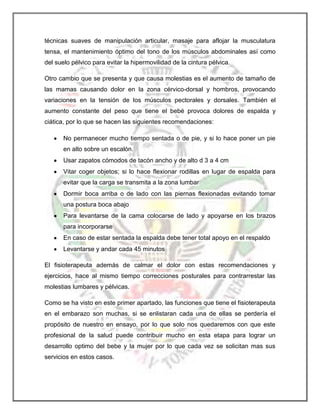 técnicas suaves de manipulación articular, masaje para aflojar la musculatura
tensa, el mantenimiento óptimo del tono de los músculos abdominales así como
del suelo pélvico para evitar la hipermovilidad de la cintura pélvica.
Otro cambio que se presenta y que causa molestias es el aumento de tamaño de
las mamas causando dolor en la zona cérvico-dorsal y hombros, provocando
variaciones en la tensión de los músculos pectorales y dorsales. También el
aumento constante del peso que tiene el bebé provoca dolores de espalda y
ciática, por lo que se hacen las siguientes recomendaciones:
No permanecer mucho tiempo sentada o de pie, y si lo hace poner un pie
en alto sobre un escalón.
Usar zapatos cómodos de tacón ancho y de alto d 3 a 4 cm
Vitar coger objetos; si lo hace flexionar rodillas en lugar de espalda para
evitar que la carga se transmita a la zona lumbar
Dormir boca arriba o de lado con las piernas flexionadas evitando tomar
una postura boca abajo
Para levantarse de la cama colocarse de lado y apoyarse en los brazos
para incorporarse
En caso de estar sentada la espalda debe tener total apoyo en el respaldo
Levantarse y andar cada 45 minutos
El fisioterapeuta además de calmar el dolor con estas recomendaciones y
ejercicios, hace al mismo tiempo correcciones posturales para contrarrestar las
molestias lumbares y pélvicas.
Como se ha visto en este primer apartado, las funciones que tiene el fisioterapeuta
en el embarazo son muchas, si se enlistaran cada una de ellas se perdería el
propósito de nuestro en ensayo, por lo que solo nos quedaremos con que este
profesional de la salud puede contribuir mucho en esta etapa para lograr un
desarrollo optimo del bebe y la mujer por lo que cada vez se solicitan mas sus
servicios en estos casos.

 