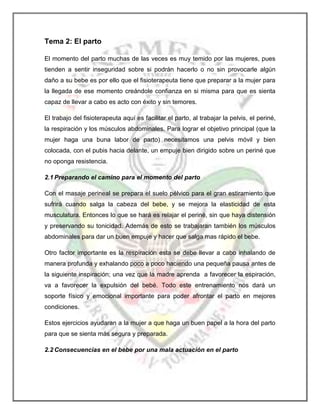 Tema 2: El parto
El momento del parto muchas de las veces es muy temido por las mujeres, pues
tienden a sentir inseguridad sobre si podrán hacerlo o no sin provocarle algún
daño a su bebe es por ello que el fisioterapeuta tiene que preparar a la mujer para
la llegada de ese momento creándole confianza en si misma para que es sienta
capaz de llevar a cabo es acto con éxito y sin temores.
El trabajo del fisioterapeuta aquí es facilitar el parto, al trabajar la pelvis, el periné,
la respiración y los músculos abdominales. Para lograr el objetivo principal (que la
mujer haga una buna labor de parto) necesitamos una pelvis móvil y bien
colocada, con el pubis hacia delante, un empuje bien dirigido sobre un periné que
no oponga resistencia.
2.1 Preparando el camino para el momento del parto
Con el masaje perineal se prepara el suelo pélvico para el gran estiramiento que
sufrirá cuando salga la cabeza del bebe, y se mejora la elasticidad de esta
musculatura. Entonces lo que se hará es relajar el periné, sin que haya distensión
y preservando su tonicidad. Además de esto se trabajaran también los músculos
abdominales para dar un buen empuje y hacer que salga mas rápido el bebe.
Otro factor importante es la respiración esta se debe llevar a cabo inhalando de
manera profunda y exhalando poco a poco haciendo una pequeña pausa antes de
la siguiente inspiración; una vez que la madre aprenda a favorecer la espiración,
va a favorecer la expulsión del bebé. Todo este entrenamiento nos dará un
soporte físico y emocional importante para poder afrontar el parto en mejores
condiciones.
Estos ejercicios ayudaran a la mujer a que haga un buen papel a la hora del parto
para que se sienta más segura y preparada.
2.2 Consecuencias en el bebe por una mala actuación en el parto

 