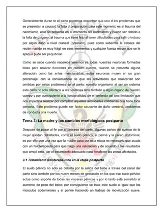 Generalmente duran te el parto podemos encontrar que uno d los problemas que
se presentan a causa d la falta d preparación para este momento es el trauma del
nacimiento, este se presenta en el momento del nacimiento y puede ser debido a
la falta de oxígeno, al trauma que tiene feto al tener dificultades para salir o incluso
por algún daño a nivel craneal (opresión), pues como sabemos la cabeza del
recién nacido es muy frágil en esos momentos y cualquier fuerza mayor que se le
aplique pude ser perjudicial.
Como se sabe cuando nacemos tenemos ya todas nuestras neuronas formadas
listas para realizar funciones en nuestro cuerpo, cuando se presenta alguna
alteración como las antes mencionadas, estas neuronas muren en un gran
porcentaje, con la consecuencia de que las actividades que realizarían son
omitidas por estos problemas en el parto; nuestro organismo al ser un sistema
este daño no solo afectaría a las neuronas sino también a algún órgano de nuestro
cuerpo y por consiguiente a la funcionalidad de el teniendo así una limitación que
nos impediría realizar por completo aquellas actividades cotidianas que tiene toda
persona. Este problema puede ser factor causante de daño cerebral, problemas
de conducta o la muerte.

Tema 3: La madre y los cambios morfológicos postparto
Después de pasar al fin por el proceso del parto, algunas partes del cuerpo de la
mujer quedan debilitadas, como el suelo pélvico, el periné y la pared abdominal,
es por ello que una vez que la madre pasa por esta etapa es necesario que acuda
con un fisioterapeuta para que haga una valoración y de acuerdo a los resultados
que arrojó esta, dar el tratamiento adecuado para fortalecer las zonas afectadas.
3.1 Tratamiento fisioterapéutico en la etapa postparto
El suelo pélvico no sólo se debilita por la salida del bebe a través del canal del
parto sino también por los nueve meses de gestación en los que ese suelo pélvico
actúa como soporte de todas las vísceras pélvicas y por lo tanto está sometido al
aumento de peso del bebe; por consiguiente se trata este suelo al igual que los
músculos abdominales y el periné haciendo un trabajo de movilización suave.

 