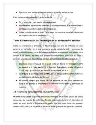 Ejercicios para fortalecer la musculatura pectoral y periescapular
Para fortalecer el suelo pélvico se recomienda:
En posición de cuadrupedia elevar el periné
Estiramientos del musculo piramidal y obturador interno, sus distenciones y
contracciones influyen sobre el suelo pélvico
Hacer vascularización anterior de la pelvis para contrarrestar la lordosis que
se ha producido en el embarazo

Tema 4: intervención del fisioterapeuta en el desarrollo del bebe
Como se menciono al principio, el fisioterapeuta no solo se enfocara en una
persona en particular, en lo que concierne a este trabajo también tocaremos la
relación fisioterapeuta – bebe. El fisioterapeuta ante un niño sano intervendrá para
educar a los padres, de forma que tengan una convivencia plena con su bebe y
generen un ambiente de confianza familiar, por consiguiente el fisioterapeuta:
Enseñara a hacer masaje en el bebe como un medio de vinculación entre
los padres y el niño, ayudando a disminuir los cólicos, ayudar al bebe a
dormir mejor y a absorber los alimentos con mayor eficacia
Contribuirá a que los padres identifiquen las etapas del desarrollo del bebe
y a estimularlo a lo largo del tiempo
Promoverá juegos que sirvan para la estimulación del bebe dejando en
claro a los padres la importancia de convivir con su bebe y disfrutarlo al
máximo.
4.1 Tratamiento para afecciones en el recién nacido
Muchas de las veces se pueden presentar patologías en el bebe, ya sea de causa
congénita, por ingesta de sustancias toxicas o causadas durante un trauma en el
parto, es aquí donde el fisioterapeuta puede intervenir para tratar de regresar
aquella disfunción que se perdió o al menos en un gran porcentaje de su totalidad.

 