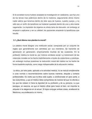 11
Si la sociedad nunca hubiera aceptado la investigación en cadáveres, que fue uno
de los temas mas polémicos dentro de la medicina, seguramente ahora mismo
nadie sabría que tenemos dentro de éste saco de huesos, nuestro cuerpo, y no
sólo eso un sinfín de beneficios se hubieran quedado dentro de una u otra mente
vagamente. La impresión de órganos es ahora tema de discusión, sin embargo al
empezar a aplicarse y ver su utilidad, los oponentes aceptarán lo beneficioso que
resulta.
3.1 ¿Qué dilema nos plantea la moral?
La palabra moral designa una institución social, compuesta por un conjunto de
reglas que generalmente son admitidas por sus miembros. Se transmite de
generación en generación, empíricamente muchas de las ocasiones. En la
profesión médica la moral es, por motivos similares social. La transmisión de las
creencias morales se ha hecho implícitamente a través de costumbres y prácticas,
sin embargo muchas ocasiones la instrucción moral del médico se ha hecho de
forma bastante explícita, como rasgo indispensable de la educación médica.
La ética, por otra parte, aplicada a la actividad médica, no se reduce simplemente
a unas normas o recomendaciones sobre buenas maneras, etiqueta y cortesía
profesionales. Es cierto que la ética está sujeta, o condicionada en gran parte, a
las costumbres, y que el médico debe comportarse de manera tal que no ofenda a
los que les rodean ni hiera la dignidad de su profesión y de su persona. Lo que
persigue, en esencia, es que el médico oficie para hacer el bien, sin importar la
etiqueta ni la elegancia en el actuar. Si logra conjugar ambas cosas, enaltecerá la
Medicina y se enaltecerá a sí mismo.
 