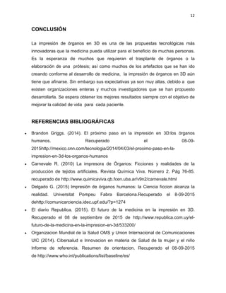 12
CONCLUSIÓN
La impresión de órganos en 3D es una de las propuestas tecnológicas más
innovadoras que la medicina pueda utilizar para el beneficio de muchas personas.
Es la esperanza de muchos que requieran el trasplante de órganos o la
elaboración de una prótesis; así como muchos de los artefactos que se han ido
creando conforme al desarrollo de medicina, la impresión de órganos en 3D aún
tiene que afinarse. Sin embargo sus expectativas ya son muy altas, debido a que
existen organizaciones enteras y muchos investigadores que se han propuesto
desarrollarla. Se espera obtener los mejores resultados siempre con el objetivo de
mejorar la calidad de vida para cada paciente.
REFERENCIAS BIBLIOGRÁFICAS
 Brandon Griggs. (2014). El próximo paso en la impresión en 3D:los órganos
humanos. Recuperado el 08-09-
2015http://mexico.cnn.com/tecnologia/2014/04/03/el-proximo-paso-en-la-
impresion-en-3d-los-organos-humanos
 Carnevale R. (2010) La impresora de Órganos: Ficciones y realidades de la
producción de tejidos artificiales. Revista Química Viva. Número 2. Pág 76-85.
recuperado de http://www.quimicaviva.qb.fcen.uba.ar/v9n2/carnevale.html
 Delgado G. (2015) Impresión de órganos humanos: la Ciencia ficcion alcanza la
realidad. Universitat Pompeu Fabra Barcelona.Recuperado el 8-09-2015
dehttp://comunicarciencia.idec.upf.edu/?p=1274
 El diario Republica. (2015). El futuro de la medicina en la impresión en 3D.
Recuperado el 08 de septiembre de 2015 de http://www.republica.com.uy/el-
futuro-de-la-medicina-en-la-impresion-en-3d/533200/
 Organizacion Mundial de la Salud OMS y Union Internacional de Comunicaciones
UIC (2014). Cibersalud e Innovacion en materia de Salud de la mujer y el niño
Informe de referencia. Resumen de orientacion. Recuperado el 08-09-2015
de http://www.who.int/publications/list/baseline/es/
 