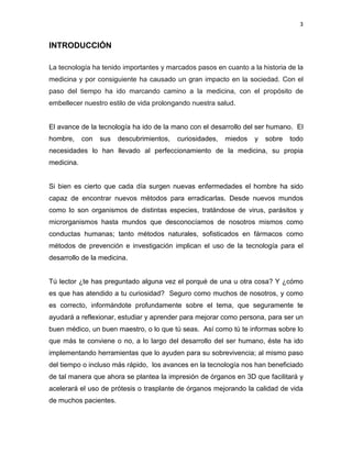 3
INTRODUCCIÓN
La tecnología ha tenido importantes y marcados pasos en cuanto a la historia de la
medicina y por consiguiente ha causado un gran impacto en la sociedad. Con el
paso del tiempo ha ido marcando camino a la medicina, con el propósito de
embellecer nuestro estilo de vida prolongando nuestra salud.
El avance de la tecnología ha ido de la mano con el desarrollo del ser humano. El
hombre, con sus descubrimientos, curiosidades, miedos y sobre todo
necesidades lo han llevado al perfeccionamiento de la medicina, su propia
medicina.
Si bien es cierto que cada día surgen nuevas enfermedades el hombre ha sido
capaz de encontrar nuevos métodos para erradicarlas. Desde nuevos mundos
como lo son organismos de distintas especies, tratándose de virus, parásitos y
microrganismos hasta mundos que desconocíamos de nosotros mismos como
conductas humanas; tanto métodos naturales, sofisticados en fármacos como
métodos de prevención e investigación implican el uso de la tecnología para el
desarrollo de la medicina.
Tú lector ¿te has preguntado alguna vez el porqué de una u otra cosa? Y ¿cómo
es que has atendido a tu curiosidad? Seguro como muchos de nosotros, y como
es correcto, informándote profundamente sobre el tema, que seguramente te
ayudará a reflexionar, estudiar y aprender para mejorar como persona, para ser un
buen médico, un buen maestro, o lo que tú seas. Así como tú te informas sobre lo
que más te conviene o no, a lo largo del desarrollo del ser humano, éste ha ido
implementando herramientas que lo ayuden para su sobrevivencia; al mismo paso
del tiempo o incluso más rápido, los avances en la tecnología nos han beneficiado
de tal manera que ahora se plantea la impresión de órganos en 3D que facilitará y
acelerará el uso de prótesis o trasplante de órganos mejorando la calidad de vida
de muchos pacientes.
 