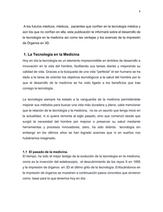 4
A los futuros médicos, médicos, pacientes que confíen en la tecnología médica y
aún los que no confían en ella, esta publicación te informará sobre el desarrollo de
la tecnología en la medicina así como las ventajas y los avances de la impresión
de Órganos en 3D.
1. La Tecnología en la Medicina
Hoy en día la tecnología es un elemento imprescindible en ámbitos de desarrollo e
innovación en la vida del hombre, facilitando sus tareas diarias y mejorando su
calidad de vida. Gracias a la búsqueda de una vida "perfecta" el ser humano se ha
dado a la tarea de orientar los objetivos tecnológicos a la salud del hombre por lo
que el desarrollo de la medicina se ha visto ligado a los beneficios que trae
consigo la tecnología.
La tecnología siempre ha estado a la vanguardia de la medicina permitiéndole
mejorar sus métodos para buscar una vida más duradera y plena, cabe mencionar
que la relación de la tecnología y la medicina, no es un asunto que tenga inicio en
la actualidad, ni si quiera remonta al siglo pasado, sino que comenzó desde que
surgió la necesidad del hombre por mejorar o preservar su salud mediante
herramientas y procesos innovadores, claro, ha sido distinta tecnología sin
embargo en los últimos años se han logrado avances que ni en sueños nos
hubiéramos imaginado.
1.1 El pasado de la medicina.
El tiempo, ha sido el mejor testigo de la evolución de la tecnología en la medicina,
como es la invención del estetoscopio, el descubrimiento de los rayos X en 1895
y la impresión de órganos en 3D el último grito de la tecnología. Enfocándonos en
la impresión de órganos se muestran a continuación pasos concretos que sirvieron
como base para lo que tenemos hoy en día:
 