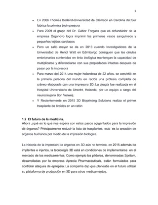 5
 En 2006 Thomas Borland-Universidad de Clemson en Carolina del Sur
fabrica la primera bioimpresora
 Para 2009 el grupo del Dr. Gabor Forgacs que es cofundador de la
empresa Organovo logra imprimir los primeros vasos sanguíneos y
pequeños tejidos cardiacos
 Pero un salto mayor se da en 2013 cuando Investigadores de la
Universidad de Heriot Watt en Edimburgo consiguen que las células
embrionarias contenidas en tinta biológica mantengan la capacidad de
multiplicarse y diferenciarse con sus propiedades intactas después de
pasar por la impresora
 Para marzo del 2014 una mujer holandesa de 22 años, se convirtió en
la primera persona del mundo en recibir una prótesis completa de
cráneo elaborada con una impresora 3D. La cirugía fue realizada en el
Hospital Universitario de Utrecht, Holanda, por un equipo a cargo del
neurocirujano Bon Verweij.
 Y Recientemente en 2015 3D Bioprinting Solutions realiza el primer
trasplante de tiroides en un ratón
1.2 El futuro de la medicina.
Ahora ¿qué es lo que nos espera con estos pasos agigantados para la impresión
de órganos? Principalmente reducir la lista de trasplantes, esto es la creación de
órganos humanos por medio de la impresión biológica.
La historia de la impresión de órganos en 3D aún no termina, en 2015 además de
implantes e injertos, la tecnología 3D está en condiciones de implementarse en el
mercado de los medicamentos. Como ejemplo las píldoras, denominadas Spritam,
desarrolladas por la empresa Aprecia Pharmaceuticals, están formuladas para
controlar ataques de epilepsia. La compañía dijo que planeaba en el futuro utilizar
su plataforma de producción en 3D para otros medicamentos.
 