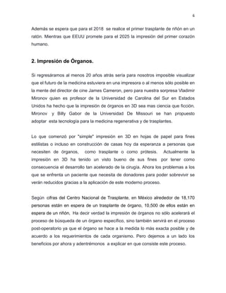 6
Además se espera que para el 2018 se realice el primer trasplante de riñón en un
ratón. Mientras que EEUU promete para el 2025 la impresión del primer corazón
humano.
2. Impresión de Órganos.
Si regresáramos al menos 20 años atrás sería para nosotros imposible visualizar
que el futuro de la medicina estuviera en una impresora o al menos sólo posible en
la mente del director de cine James Cameron, pero para nuestra sorpresa Vladimir
Mironov quien es profesor de la Universidad de Carolina del Sur en Estados
Unidos ha hecho que la impresión de órganos en 3D sea mas ciencia que ficción.
Mironov y Billy Gabor de la Universidad De Missouri se han propuesto
adoptar esta tecnología para la medicina regenerativa y de trasplantes.
Lo que comenzó por "simple" impresión en 3D en hojas de papel para fines
estilistas o incluso en construcción de casas hoy da esperanza a personas que
necesiten de órganos, como trasplante o como prótesis. Actualmente la
impresión en 3D ha tenido un visto bueno de sus fines por tener como
consecuencia el desarrollo tan acelerado de la cirugía. Ahora los problemas a los
que se enfrenta un paciente que necesita de donadores para poder sobrevivir se
verán reducidos gracias a la aplicación de este moderno proceso.
Según cifras del Centro Nacional de Trasplante, en México alrededor de 18,170
personas están en espera de un trasplante de órgano, 10,500 de ellos están en
espera de un riñón, Ha decir verdad la impresión de órganos no sólo acelerará el
proceso de búsqueda de un órgano específico, sino también servirá en el proceso
post-operatorio ya que el órgano se hace a la medida lo más exacta posible y de
acuerdo a los requerimientos de cada organismo. Pero dejemos a un lado los
beneficios por ahora y adentrémonos a explicar en que consiste este proceso.
 