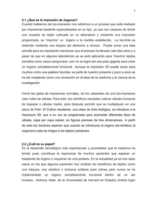 7
2.1 ¿Qué es la impresión de órganos?
Cuando hablamos de bio-impresión nos referimos a un proceso que está mediado
por impresoras bastante especializadas en su tipo, ya que son capaces de tomar
una muestra de tejido cultivada en un laboratorio y mediante una impresión
programada, se “imprime” un órgano a la medida establecida. La bio-tinta es
obtenida mediante una biopsia del elemento a recrear. Puede sonar una idea
sencilla pero es importante mencionar que el proceso ha llevado casi diez años y a
pesar de que en algunos laboratorios ya se está aplicando para “imprimir tejidos
sencillos como vasos sanguíneos, aún no se logra dar ese paso gigante para crear
un órgano completamente funcional. Aunque la impresión 3D puede sonar para
muchos como una palabra futurista, es parte de nuestro presente y poco a poco se
ha ido instalando como una revolución en el área de la medicina y la ciencia de la
investigación.
Como las gotas de impresoras normales, de los cabezales de una bio-impresora
caen miles de células. Para esto, los científicos necesitan cultivar células humanas
de biopsias o células madre, para después permitir que se multipliquen en una
placa de Petri. El Cultivo resultante, una clase de tinta biológica, se introduce a la
impresora 3D, que a su vez es programada para acomodar diferentes tipos de
células, capa por capa celular, en figuras precisas de tres dimensiones. A partir
de esto los doctores esperan que cuando se introduzca el órgano bio-sintético al
organismo este se integre a los tejidos existentes.
2.2 ¿Cuál es su papel?
Es el desarrollo tecnológico más espectacular y prometedor que la medicina ha
tenido pues constituye la esperanza de muchos pacientes que esperan un
trasplante de órgano o requieran de una protesis. En la actualidad ya se han dado
casos en los que algunos pacientes han recibido los beneficios de tejidos como
una tráquea, una vértebra o inclusive prótesis para cráneo pero nunca se ha
implementado un órgano completamente funcional dentro de un ser
humano. Anthony Atala de la Universidad de Harvard en Estados Unidos logró
 