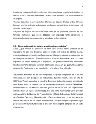 8
trasplantar vejigas artificiales producidas íntegramente por ingeniería de tejidos. Lo
que ha sonado bastante prometedor para muchas personas que esperan obtener
un órgano.
Thomas Boland de la universidad de Clemson en Estados Unidos junto a Mironov
lograron imprimir estructuras tubulares ramificadas semejantes a la intrincada red
vascular de un órgano.
Su papel es mejorar la calidad de vida tanto de los pacientes como el de sus
familias; multitudes que desde décadas han esperado tanto consciente e
inconscientemente los avances de la tecnología en la medicina.
2.3 ¿Cómo podemos interpretarla y qué implica su práctica?
Ahora ¿qué implica su práctica? Se tiene que sustituir resina plástica de la
impresora 3D por tinta biológica, esto por medio del cultivo de células madre,
mezclándolas con un liquido que favorezca su vida como creando la biotina que es
un agregado de células. Posteriormente la tinta es depositada capa por capa
siguiendo un patrón dictado por la impresora, las gotas de la bio-tinta colocadas
lo suficientemente cerca se fusionan, además se añade un gel que funciona como
pegamento. Finalmente el gel es extraído y el producto final utilizado.
"El proceso mecánico no es tan complicado. La parte complicada es la de los
materiales, que son biológicos en naturaleza”, dijo Mike Titsch, editor en jefe de
3D Printer World, que cubre la industria. Dentro de todo este proceso simplificado
unas líneas atrás, la ciencia que ha estado detrás de esto implica Esferoides,
denominados así por Mironov, que son grupos de células con una organización
similar a la de un tejido, un mini-tejido. Por otra parte Juan Carlos Calvo Director
del Laboratorio de Química de Proteoglicanos y Matriz Extracelular de la Facultad
de Ciencias Exactas y Naturales del UBA menciona que no es simplemente
colocar las células en un orden tridimensional, ya que aunque se pueden logar
pequeñas estructuras funcionales la creación de un órgano completo es un salto
muy grande.
 