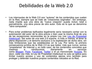 Debilidades de la Web 2.0
• Los internautas de la Web 2.0 son “autores” de los contenidos que vuelan
en la Red, siempre que se trate de “creaciones originales”. Sin embargo,
nada impide que una obra de “nueva creación” pueda incluir, total o
parcialmente, una obra previa de otro autor. Esto es lo que se denomina
“obra compuesta”.
• Para evitar problemas tipificados legalmente sería necesario contar con la
autorización del autor de la obra previa o bien usar la misma Anal de una
de las excepciones reconocidas en la propia Ley (ver Ley de Propiedad
Intelectual). Ser autor de una web 2.0 supone, ni más ni menos, el tener la
plena disposición y el derecho exclusivo a la explotación de dicha obra, sin
más limitaciones que las establecidas en la Ley. Por tanto, la primera
consecuencia jurídica de la Web 2.0 es que todos, más que nunca, somos
“propietarios” de Internet y, en todo caso, de los contenidos concretos que
creamos e introducimos diariamente en servicios
como Blogger, Flickr, Facebook, Twitter o el ya mencionado Youtube. Es
decir, cada vez más, la Ley de Propiedad Intelectual no solo se aplica para
limitar nuestro acceso y uso de contenidos ajenos sino también para
proteger y defender nuestros propios contenidos volcados en la Red.
 