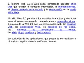 El término Web 2.0 o Web social​ comprende aquellos sitios
web que facilitan el compartir información, la interoperabilidad,
el diseño centrado en el usuario y la colaboración en la World
Wide Web.
Un sitio Web 2.0 permite a los usuarios interactuar y colaborar
entre sí, como creadores de contenido, en una comunidad virtual.
Ejemplos de la Web 2.0 son las comunidades web, los servicios
web, las aplicaciones Web, los servicios de red social,
los servicios de alojamiento de videos,
las wikis, blogs, mashups y folcsonomías.
La evolución de las aplicaciones, que pasan de ser estáticas a
dinámicas, implica la colaboración del usuario.
 