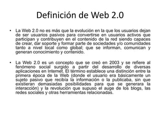 Definición de Web 2.0
• La Web 2.0 no es más que la evolución en la que los usuarios dejan
de ser usuarios pasivos para convertirse en usuarios activos que
participan y contribuyen en el contenido de la red siendo capaces
de crear, dar soporte y formar parte de sociedades y/o comunidades
tanto a nivel local como global; que se informan, comunican y
generan conocimiento y contenido.
• La Web 2.0 es un concepto que se creó en 2003 y se refiere al
fenómeno social surgido a partir del desarrollo de diversas
aplicaciones en Internet. El término establece una distinción entre la
primera época de la Web (donde el usuario era básicamente un
sujeto pasivo que recibía la información o la publicaba, sin que
existieran demasiadas posibilidades para que se generara la
interacción) y la revolución que supuso el auge de los blogs, las
redes sociales y otras herramientas relacionadas.
 